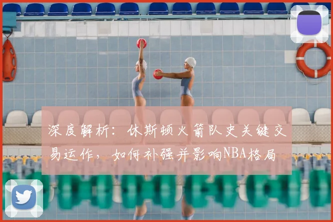深度解析：休斯顿火箭队史关键交易运作，如何补强并影响NBA格局