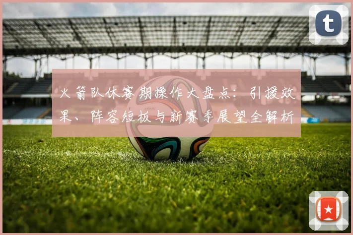 火箭队休赛期操作大盘点：引援效果、阵容短板与新赛季展望全解析