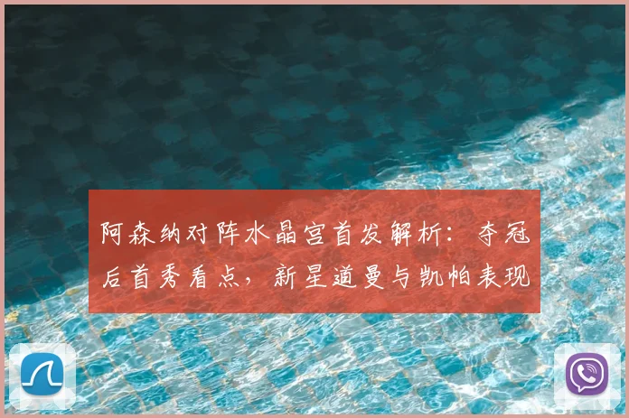 阿森纳对阵水晶宫首发解析：夺冠后首秀看点，新星道曼与凯帕表现引关注