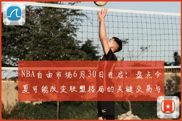 NBA自由市场6月30日开启：盘点今夏可能改变联盟格局的关键交易与球队补强策略