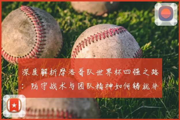 深度解析摩洛哥队世界杯四强之路：防守战术与团队精神如何铸就非洲奇迹